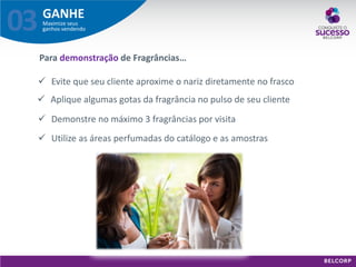 GANHE 
Maximize seus ganhos vendendo 
03 
Aplique algumas gotas da fragrância no pulso de seu cliente 
Demonstre no máximo 3 fragrâncias por visita 
Evite que seu cliente aproxime o nariz diretamente no frasco 
Para demonstração de Fragrâncias… 
Utilize as áreas perfumadas do catálogo e as amostras  