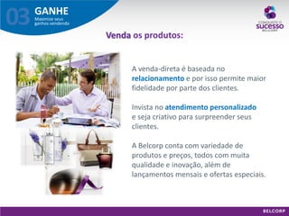 GANHE 
Maximize seus ganhos vendendo 
03 
Venda os produtos: 
A venda-direta é baseada no relacionamento e por isso permite maior fidelidade por parte dos clientes. Invista no atendimento personalizado e seja criativo para surpreender seus clientes. A Belcorp conta com variedade de produtos e preços, todos com muita qualidade e inovação, além de lançamentos mensais e ofertas especiais.  