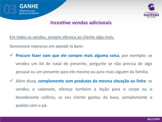 GANHE 
Maximize seus ganhos vendendo 
03 
Em todas as vendas, sempre ofereça ao cliente algo mais. 
Demonstre interesse em atendê-lo bem: 
Procure fazer com que ele compre mais alguma coisa, por exemplo: se vendeu um kit de natal de presente, pergunte se não precisa de algo pessoal ou um presente para ele mesmo ou para mais alguém da família. 
Além disso, complemente com produtos da mesma situação ou linha: se vendeu o sabonete, ofereça também a loção para o corpo ou o desodorante colônia; se seu cliente gostou da base, complemente o pedido com o pó. 
Incentive vendas adicionais  