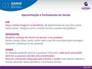 GANHE 
Maximize seus ganhos vendendo 
03 
USE 
Faça o cliente imaginar os benefícios, dê depoimentos de uso e/ou utilize frases como: “Imagine como o senhor vai ficar usando este produto.” 
DEMOSNTRE 
Desperte o desejo do cliente em possuir o seu produto: 
Deixe-o testar, olhar, sentir, enfim tudo o que for necessário para conseguir transmitir confiança no seu produto. 
VENDA 
As objeções poderão ocorrer a qualquer momento, saiba ouvir para poder eliminar as possíveis dúvidas e/ou reclamações. 
Procure o momento adequado para o fechar a venda. Falar demais deixará o cliente saturado. Saiba identificar o momento correto. 
Apresentação e Fechamento da Venda  