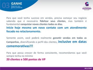 GANHE 
Maximize seus ganhos vendendo 
03 
Para que você tenha sucesso em vendas, precisa começar seu negócio sabendo que é necessário fidelizar seus clientes, mas também é fundamental conquistar novos clientes todos os dias. Inicie hoje mesmo um novo contato com um atendimento focado no relacionamento. Somente assim, você poderá realmente garantir vendas em todas as Campanhas, diversificando o perfil dos clientes, inclusive em datas comemorativas!!! Para que possa crescer de forma consistente, recomendamos que você sempre tenha no mínimo 20 clientes e 500 pontos de VP  