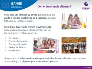 GANHE 
Maximize seus ganhos vendendo 
03 
Peça para um familiar ou amigo próximo que lhe ajude a vender mostrando os 3 catálogos em seu trabalho ou local de estudos. 
Identifique lugares de grande movimentação, onde poderá conseguir vários clientes em um mesmo local e realizar parcerias: 
 Escritórios 
 Centros Comerciais 
 Centro de Estudos 
 Salões de Beleza 
 Academias 
Aproveite as mudanças de endereço e trabalho de seus clientes para conhecer um novo lugar e oferecer produtos a novas pessoas. 
Como atrair mais clientes?  