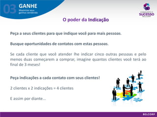 GANHE 
Maximize seus ganhos vendendo 
03 
Peça a seus clientes para que indique você para mais pessoas. 
Busque oportunidades de contatos com estas pessoas. 
Se cada cliente que você atender lhe indicar cinco outras pessoas e pelo menos duas começarem a comprar, imagine quantos clientes você terá ao final de 3 meses! 
Peça indicações a cada contato com seus clientes! 2 clientes x 2 indicações = 4 clientes E assim por diante... 
O poder da Indicação  