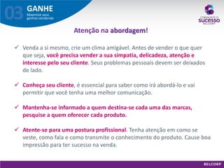 GANHE 
Maximize seus ganhos vendendo 
03 
Venda a si mesmo, crie um clima amigável. Antes de vender o que quer que seja, você precisa vender a sua simpatia, delicadeza, atenção e interesse pelo seu cliente. Seus problemas pessoais devem ser deixados de lado. 
Conheça seu cliente, é essencial para saber como irá abordá-lo e vai permitir que você tenha uma melhor comunicação. 
Mantenha-se informado a quem destina-se cada uma das marcas, pesquise a quem oferecer cada produto. 
Atente-se para uma postura profissional. Tenha atenção em como se veste, como fala e como transmite o conhecimento do produto. Cause boa impressão para ter sucesso na venda. 
Atenção na abordagem!  