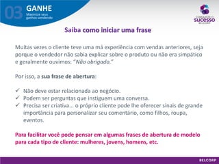GANHE 
Maximize seus ganhos vendendo 
03 
Muitas vezes o cliente teve uma má experiência com vendas anteriores, seja porque o vendedor não sabia explicar sobre o produto ou não era simpático e geralmente ouvimos: “Não obrigado.” Por isso, a sua frase de abertura: 
Não deve estar relacionada ao negócio. 
Podem ser perguntas que instiguem uma conversa. 
Precisa ser criativa... o próprio cliente pode lhe oferecer sinais de grande importância para personalizar seu comentário, como filhos, roupa, eventos. Para facilitar você pode pensar em algumas frases de abertura de modelo para cada tipo de cliente: mulheres, jovens, homens, etc. 
Saiba como iniciar uma frase  