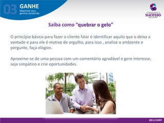 GANHE 
Maximize seus ganhos vendendo 
03 
O princípio básico para fazer o cliente falar é identificar aquilo que o deixa a vontade e para ele é motivo de orgulho, para isso , analise o ambiente e pergunte, faça elogios. Aproxime-se de uma pessoa com um comentário agradável e gere interesse, seja simpático e crie oportunidades. 
Saiba como “quebrar o gelo”  