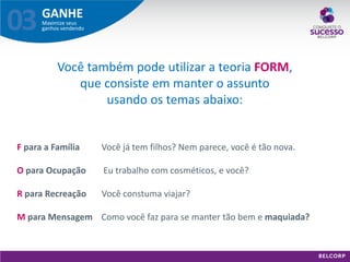 GANHE 
Maximize seus ganhos vendendo 
03 
F para a Família Você já tem filhos? Nem parece, você é tão nova. O para Ocupação Eu trabalho com cosméticos, e você? R para Recreação Você constuma viajar? M para Mensagem Como você faz para se manter tão bem e maquiada? 
Você também pode utilizar a teoria FORM, que consiste em manter o assunto usando os temas abaixo:  