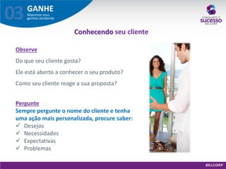 GANHE 
Maximize seus ganhos vendendo 
03 
Observe Do que seu cliente gosta? Ele está aberto a conhecer o seu produto? Como seu cliente reage a sua proposta? 
Pergunte 
Sempre pergunte o nome do cliente e tenha 
uma ação mais personalizada, procure saber: 
Desejos 
Necessidades 
Expectativas 
Problemas 
Conhecendo seu cliente  