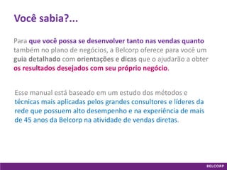 GANHE 
Maximize seus ganhos vendendo 
03 
Você sabia?... 
Para que você possa se desenvolver tanto nas vendas quanto também no plano de negócios, a Belcorp oferece para você um guia detalhado com orientações e dicas que o ajudarão a obter os resultados desejados com seu próprio negócio. 
Esse manual está baseado em um estudo dos métodos e técnicas mais aplicadas pelos grandes consultores e líderes da rede que possuem alto desempenho e na experiência de mais de 45 anos da Belcorp na atividade de vendas diretas.  