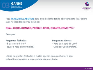 GANHE 
Maximize seus ganhos vendendo 
03 
Faça PERGUNTAS ABERTAS para que o cliente tenha abertura para falar sobre suas necessidades e/ou desejos: QUAL, O QUE, QUANDO, PORQUE, ONDE, QUANTO, COMO????? Exemplo: Perguntas fechadas Perguntas abertas - É para uso diário? - Para qual tipo de uso? - Quer o rosa ou vermelho? - Qual cor você prefere? Utilize perguntas fechadas e curtas apenas para confirmar o seu entendimento sobre a necessidade do seu cliente.  