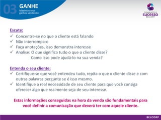 GANHE 
Maximize seus ganhos vendendo 
03 
Escute: 
Concentre-se no que o cliente está falando 
Não interrompa-o 
Faça anotações, isso demonstra interesse 
Analise: O que significa tudo o que o cliente disse? Como isso pode ajudá-lo na sua venda? Entenda o seu cliente: 
Certifique-se que você entendeu tudo, repita o que o cliente disse e com outras palavras pergunte se é isso mesmo. 
Identifique a real necessidade de seu cliente para que você consiga oferecer algo que realmente seja de seu interesse. Estas informações conseguidas na hora da venda são fundamentais para você definir a comunicação que deverá ter com aquele cliente.  