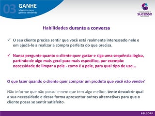 GANHE 
Maximize seus ganhos vendendo 
03 
O seu cliente precisa sentir que você está realmente interessado nele e em ajudá-lo a realizar a compra perfeita do que precisa. 
Nunca pergunte quanto o cliente quer gastar e siga uma sequência lógica, partindo de algo mais geral para mais específico, por exemplo: necessidade de limpar a pele - como é a pele, para qual tipo de uso... O que fazer quando o cliente quer comprar um produto que você não vende? Não informe que não possui e nem que tem algo melhor, tente descobrir qual a sua necessidade e dessa forma apresentar outras alternativas para que o cliente possa se sentir satisfeito. 
Habilidades durante a conversa  