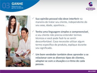 GANHE 
Maximize seus ganhos vendendo 
03 
Sua opinião pessoal não deve interferir na maneira de tratar seu cliente, independente do seu sexo, idade, aparência... 
Tenha uma linguagem simples e compreensível, o seu cliente não precisa entender termos técnicos e você pode fazê-lo se sentir desconfortável. Caso necessite utilizar algum termo específico do produto, explique durante seu significado. 
Um bom vendedor também deve aprender a se relacionar com os diversos tipos de clientes, adaptar-se com a situação e o ritmo de cada pessoa.  
