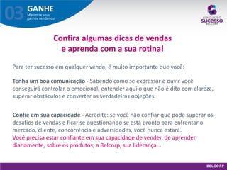 GANHE 
Maximize seus ganhos vendendo 
03 
Para ter sucesso em qualquer venda, é muito importante que você: 
Tenha um boa comunicação - Sabendo como se expressar e ouvir você conseguirá controlar o emocional, entender aquilo que não é dito com clareza, superar obstáculos e converter as verdadeiras objeções. 
Confira algumas dicas de vendas e aprenda com a sua rotina! 
Confie em sua capacidade - Acredite: se você não confiar que pode superar os desafios de vendas e ficar se questionando se está pronto para enfrentar o mercado, cliente, concorrência e adversidades, você nunca estará. Você precisa estar confiante em sua capacidade de vender, de aprender diariamente, sobre os produtos, a Belcorp, sua liderança...  