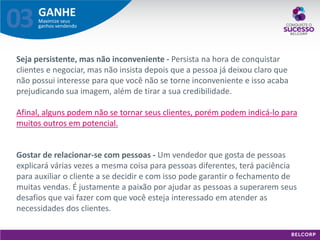 GANHE 
Maximize seus ganhos vendendo 
03 
Seja persistente, mas não inconveniente - Persista na hora de conquistar clientes e negociar, mas não insista depois que a pessoa já deixou claro que não possui interesse para que você não se torne inconveniente e isso acaba prejudicando sua imagem, além de tirar a sua credibilidade. Afinal, alguns podem não se tornar seus clientes, porém podem indicá-lo para muitos outros em potencial. 
Gostar de relacionar-se com pessoas - Um vendedor que gosta de pessoas explicará várias vezes a mesma coisa para pessoas diferentes, terá paciência para auxiliar o cliente a se decidir e com isso pode garantir o fechamento de muitas vendas. É justamente a paixão por ajudar as pessoas a superarem seus desafios que vai fazer com que você esteja interessado em atender as necessidades dos clientes.  