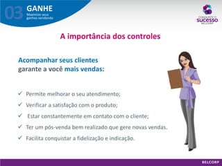 GANHE 
Maximize seus ganhos vendendo 
03 
Acompanhar seus clientes garante a você mais vendas: 
A importância dos controles 
Permite melhorar o seu atendimento; 
Verificar a satisfação com o produto; 
 Estar constantemente em contato com o cliente; 
Ter um pós-venda bem realizado que gere novas vendas. 
Facilita conquistar a fidelização e indicação.  