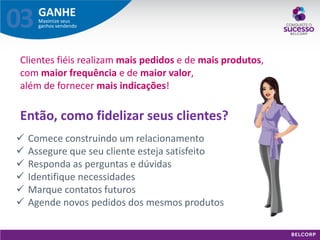 GANHE 
Maximize seus ganhos vendendo 
03 
Então, como fidelizar seus clientes? 
Clientes fiéis realizam mais pedidos e de mais produtos, com maior frequência e de maior valor, além de fornecer mais indicações! 
Comece construindo um relacionamento 
Assegure que seu cliente esteja satisfeito 
Responda as perguntas e dúvidas 
Identifique necessidades 
Marque contatos futuros 
Agende novos pedidos dos mesmos produtos  