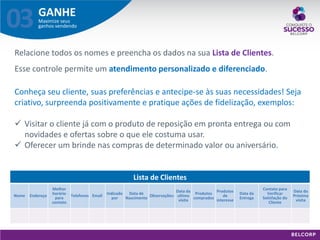 GANHE 
Maximize seus ganhos vendendo 
03 
Lista de Clientes 
Nome 
Endereço 
Melhor horário para contato 
Telefones 
Email 
Indicado por 
Data de Nascimento 
Observações: 
Data da ultima visita 
Produtos comprados 
Produtos de interesse 
Data da Entrega 
Contato para Verificar Satisfação do Cliente 
Data da Próxima visita 
Relacione todos os nomes e preencha os dados na sua Lista de Clientes. Esse controle permite um atendimento personalizado e diferenciado. Conheça seu cliente, suas preferências e antecipe-se às suas necessidades! Seja criativo, surpreenda positivamente e pratique ações de fidelização, exemplos: 
Visitar o cliente já com o produto de reposição em pronta entrega ou com novidades e ofertas sobre o que ele costuma usar. 
Oferecer um brinde nas compras de determinado valor ou aniversário.  