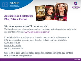 GANHE 
Maximize seus ganhos vendendo 
03 
São suas lojas abertas 24 horas por dia! Você pode acessar e fazer download dos catálogos virtuais gratuitamente pelo seu Escritório Virtual: www.somosbelcorp.com.br E também indicar aos clientes os sites das marcas, onde terão acesso à informações sobre lançamentos, detalhes e dicas sobre os produtos. www.lbel.com.br www.esika.com.br www.cyzone.com.br 
Mas lembre-se: a venda-direta é baseada no relacionamento, seu contato com o cliente é indispensável! 
Apresente os 3 catálogos: L’Bel, Ésika e Cyzone  