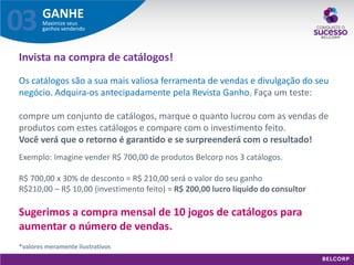 GANHE 
Maximize seus ganhos vendendo 
03 
Exemplo: Imagine vender R$ 700,00 de produtos Belcorp nos 3 catálogos. R$ 700,00 x 30% de desconto = R$ 210,00 será o valor do seu ganho R$210,00 – R$ 10,00 (investimento feito) = R$ 200,00 lucro líquido do consultor Sugerimos a compra mensal de 10 jogos de catálogos para aumentar o número de vendas. *valores meramente ilustrativos 
Invista na compra de catálogos! Os catálogos são a sua mais valiosa ferramenta de vendas e divulgação do seu negócio. Adquira-os antecipadamente pela Revista Ganho. Faça um teste: compre um conjunto de catálogos, marque o quanto lucrou com as vendas de produtos com estes catálogos e compare com o investimento feito. Você verá que o retorno é garantido e se surpreenderá com o resultado!  