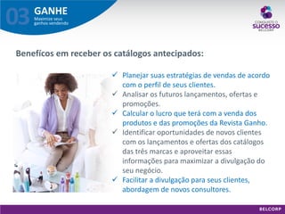 GANHE 
Maximize seus ganhos vendendo 
03 
Benefícos em receber os catálogos antecipados: 
Planejar suas estratégias de vendas de acordo com o perfil de seus clientes. 
Analisar os futuros lançamentos, ofertas e promoções. 
Calcular o lucro que terá com a venda dos produtos e das promoções da Revista Ganho. 
Identificar oportunidades de novos clientes com os lançamentos e ofertas dos catálogos das três marcas e aproveitar essas informações para maximizar a divulgação do seu negócio. 
Facilitar a divulgação para seus clientes, abordagem de novos consultores.  