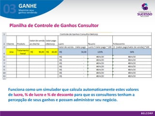 GANHE 
Maximize seus ganhos vendendo 
03 
Planilha de Controle de Ganhos Consultor 
Funciona como um simulador que calcula automaticamente estes valores de lucro, % de lucro e % de desconto para que os consultores tenham a percepção de seus ganhos e possam administrar seu negócio.  