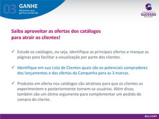 GANHE 
Maximize seus ganhos vendendo 
03 
Saiba aproveitar as ofertas dos catálogos para atrair os clientes! 
Estude os catálogos, ou seja, identifique as principais ofertas e marque as páginas para facilitar a visualização por parte dos clientes. 
Identifique em sua Lista de Clientes quais são os potenciais compradores dos lançamentos e das ofertas da Campanha para as 3 marcas. 
Produtos em oferta nos catálogos são atrativos para que os clientes os experimentem e posteriormente tornem-se usuários. Além disso, também são um ótimo argumento para complementar um pedido de compra do cliente.  