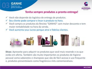 GANHE 
Maximize seus ganhos vendendo 
03 
Tenha sempre produtos a pronta entrega! 
Você não depende da logística de entrega de produtos. 
Seu cliente pode comprar e levar o produto na hora. 
Você compra os produtos da Revista “GANHO” com maior desconto e tem maior rentabilidade na hora da venda. 
Você aumenta seus lucros porque atrai e fideliza clientes. 
Dicas: Aproveite para adquirir os produtos que você mais revende e os que estão em oferta. Também são muito importantes os produtos de higiene pessoal como sabonetes e shampoos que são de fácil acesso e uso frequente e, produtos presenteáveis como fragrância e kits comemorativos.  