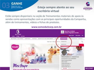 GANHE 
Maximize seus ganhos vendendo 
03 
Estão sempre disponíveis na seção de Treinamentos materiais de apoio às vendas como apresentações com as principais oportunidades da Campanha, além de treinamentos, vídeos e fichas de produtos. www.somosbelcorp.com.br 
Esteja sempre atento ao seu escritório virtual  