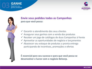 GANHE 
Maximize seus ganhos vendendo 
03 
Envie seus pedidos todas as Campanhas para que você possa: 
Garantir o atendimento dos seus clientes 
Assegurar seus ganhos com a venda dos produtos 
Receber um jogo de catálogos de duas Campanhas à frente 
Aproveitar as oportunidades de negócio e lançamentos 
Abastecer seu estoque de produtos a pronta entrega participando de incentivos, promoções e ofertas É essencial para seu sucesso e para que você possa se desenvolver e lucrar com o negócio Belcorp.  