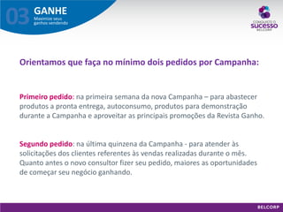 GANHE 
Maximize seus ganhos vendendo 
03 
Orientamos que faça no mínimo dois pedidos por Campanha: 
Primeiro pedido: na primeira semana da nova Campanha – para abastecer produtos a pronta entrega, autoconsumo, produtos para demonstração durante a Campanha e aproveitar as principais promoções da Revista Ganho. Segundo pedido: na última quinzena da Campanha - para atender às solicitações dos clientes referentes às vendas realizadas durante o mês. Quanto antes o novo consultor fizer seu pedido, maiores as oportunidades de começar seu negócio ganhando.  