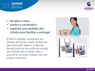 GANHE 
Maximize seus ganhos vendendo 
03 
Receba a caixa, 
confira o conteúdo e 
organize seus pedidos por cliente para facilitar a entrega! O ideal é entregar os produtos aos clientes dentro das sacolas da Belcorp (que você pode adquirir na Revista Ganho) junto ao seu cartão de contato, para facilitar que o cliente volte a procurá-lo, ou ainda, indique você aos amigos e parentes.  