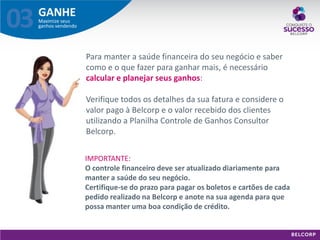 GANHE 
Maximize seus ganhos vendendo 
03 
Para manter a saúde financeira do seu negócio e saber como e o que fazer para ganhar mais, é necessário calcular e planejar seus ganhos: Verifique todos os detalhes da sua fatura e considere o valor pago à Belcorp e o valor recebido dos clientes utilizando a Planilha Controle de Ganhos Consultor Belcorp. 
IMPORTANTE: O controle financeiro deve ser atualizado diariamente para manter a saúde do seu negócio. Certifique-se do prazo para pagar os boletos e cartões de cada pedido realizado na Belcorp e anote na sua agenda para que possa manter uma boa condição de crédito.  
