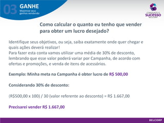 GANHE 
Maximize seus ganhos vendendo 
03 
Como calcular o quanto eu tenho que vender para obter um lucro desejado? 
Identifique seus objetivos, ou seja, saiba exatamente onde quer chegar e quais ações deverá realizar! Para fazer esta conta vamos utilizar uma média de 30% de desconto, lembrando que esse valor poderá variar por Campanha, de acordo com ofertas e promoções, e venda de itens de acessórios. Exemplo: Minha meta na Campanha é obter lucro de R$ 500,00 Considerando 30% de desconto: (R$500,00 x 100) / 30 (valor referente ao desconto) = R$ 1.667,00 Precisarei vender R$ 1.667,00  
