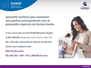 GANHE 
Maximize seus ganhos vendendo 
03 
Aproveite também para maximizar seus ganhos principalmente com as promoções especiais da Revista Ganho 
O seu lucro que era de R$500,00 pode chegar à R$1.000,00 vendendo este mesmo valor de R$ 1.667,00, utilizando as ofertas da Revista Ganho que estejam com 60% de desconto: R$ 1667,00 * 60% = R$ 1.000,00 de lucro  
