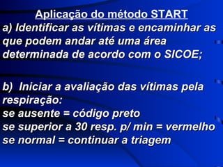 Aplicação do método START a) Identificar as vítimas e encaminhar as que podem andar até uma área determinada de acordo com o SICOE; b)  Iniciar a avaliação das vítimas pela respiração: se ausente = código preto se superior a 30 resp. p/ min = vermelho se normal = continuar a triagem 