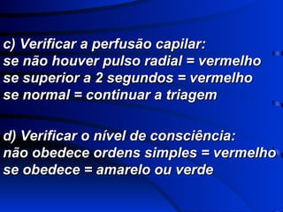 d) Verificar o nível de consciência: não obedece ordens simples = vermelho se obedece = amarelo ou verde c) Verificar a perfusão capilar: se não houver pulso radial = vermelho se superior a 2 segundos = vermelho se normal = continuar a triagem 