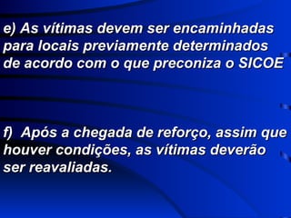 e) As vítimas devem ser encaminhadas para locais previamente determinados de acordo com o que preconiza o SICOE f)  Após a chegada de reforço, assim que houver condições, as vítimas deverão ser reavaliadas. 