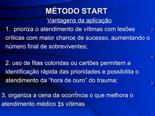 Vantagens da aplicação 1.  prioriza o atendimento de vítimas com lesões críticas com maior chance de sucesso, aumentando o número final de sobreviventes; MÉTODO START 2. uso de fitas coloridas ou cartões permitem a identificação rápida das prioridades e possibilita o atendimento da “hora de ouro” do trauma; 3. organiza a cena da ocorrência o que melhora o atendimento médico às vítimas 