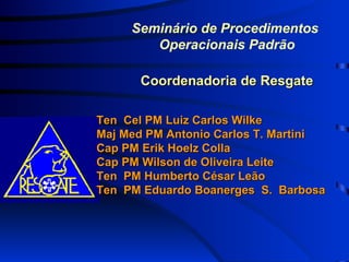 Seminário de Procedimentos  Operacionais Padrão Coordenadoria de Resgate Ten  Cel PM Luiz Carlos Wilke Maj Med PM Antonio Carlos T. Martini Cap PM Erik Hoelz Colla Cap PM Wilson de Oliveira Leite Ten  PM Humberto César Leão Ten  PM Eduardo Boanerges  S.  Barbosa 