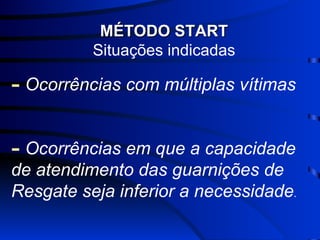 MÉTODO START Situações indicadas Ocorrências com múltiplas vítimas Ocorrências em que a capacidade de atendimento das guarnições de Resgate seja inferior a necessidade . 