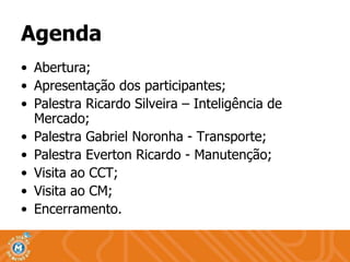 Agenda Abertura; Apresentação dos participantes; Palestra Ricardo Silveira – Inteligência de Mercado; Palestra Gabriel Noronha - Transporte; Palestra Everton Ricardo - Manutenção; Visita ao CCT; Visita ao CM; Encerramento. 