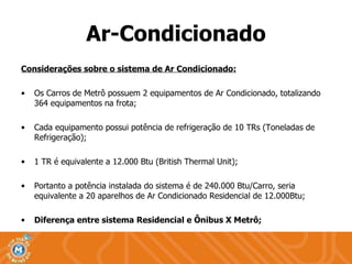 Ar-Condicionado Considerações sobre o sistema de Ar Condicionado: Os Carros de Metrô possuem 2 equipamentos de Ar Condicionado, totalizando 364 equipamentos na frota; Cada equipamento possui potência de refrigeração de 10 TRs (Toneladas de Refrigeração); 1 TR é equivalente a 12.000 Btu (British Thermal Unit); Portanto a potência instalada do sistema é de 240.000 Btu/Carro, seria equivalente a 20 aparelhos de Ar Condicionado Residencial de 12.000Btu; Diferença entre sistema Residencial e Ônibus X Metrô; 