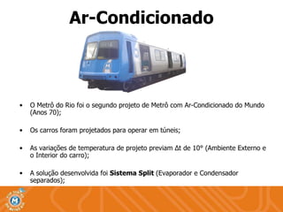Ar-Condicionado O Metrô do Rio foi o segundo projeto de Metrô com Ar-Condicionado do Mundo (Anos 70); Os carros foram projetados para operar em túneis; As variações de temperatura de projeto previam  Δ t de 10°  (Ambiente Externo e o Interior do carro); A solução desenvolvida foi  Sistema Split   (Evaporador e Condensador separados);  