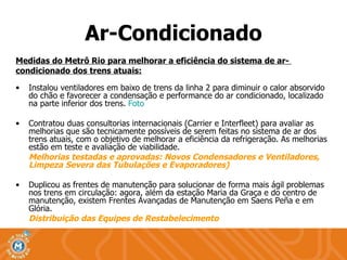 Ar-Condicionado Medidas do Metrô Rio para melhorar a eficiência do sistema de ar-  condicionado dos trens atuais: Instalou ventiladores em baixo de trens da linha 2 para diminuir o calor absorvido do chão e favorecer a condensação e performance do ar condicionado, localizado na parte inferior dos trens.  Foto Contratou duas consultorias internacionais (Carrier e Interfleet) para avaliar as melhorias que são tecnicamente possíveis de serem feitas no sistema de ar dos trens atuais, com o objetivo de melhorar a eficiência da refrigeração. As melhorias estão em teste e avaliação de viabilidade. Melhorias testadas e aprovadas: Novos Condensadores e Ventiladores, Limpeza Severa das Tubulações e Evaporadores) Duplicou as frentes de manutenção para solucionar de forma mais ágil problemas nos trens em circulação: agora, além da estação Maria da Graça e do centro de manutenção, existem Frentes Avançadas de Manutenção em Saens Peña e em Glória. Distribuição das Equipes de Restabelecimento 