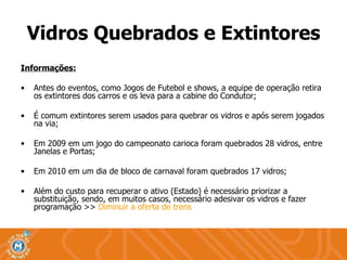Vidros Quebrados e Extintores Informações: Antes do eventos, como Jogos de Futebol e shows, a equipe de operação retira os extintores dos carros e os leva para a cabine do Condutor; É comum extintores serem usados para quebrar os vidros e após serem jogados na via; Em 2009 em um jogo do campeonato carioca foram quebrados 28 vidros, entre Janelas e Portas; Em 2010 em um dia de bloco de carnaval foram quebrados 17 vidros; Além do custo para recuperar o ativo (Estado) é necessário priorizar a substituição, sendo, em muitos casos, necessário adesivar os vidros e fazer programação >>  Diminuir a oferta de trens 