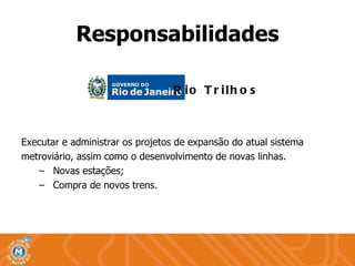Executar e administrar os projetos de expansão do atual sistema  metroviário, assim como o desenvolvimento de novas linhas. Novas estações; Compra de novos trens. Responsabilidades Rio Trilhos 