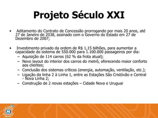 Projeto Século XXI Aditamento do Contrato de Concessão prorrogando por mais 20 anos, até 27 de Janeiro de 2038, assinado com o Governo do Estado em 27 de Dezembro de 2007; Investimento privado da ordem de R$ 1,15 bilhões, para aumentar a capacidade do sistema de 550.000 para 1.100.000 passageiros por dia: Aquisição de 114 carros (62 % da frota atual); Novo layout do interior dos carros do metrô, oferecendo maior conforto aos clientes; Conclusão dos sistemas críticos (energia, automação, ventilação, etc.); Ligação da linha 2 à Linha 1, entre as Estações São Cristóvão e Central  - Nova Linha 2; Construção de 2 novas estações – Cidade Nova e Uruguai 