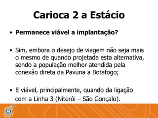 Permanece viável a implantação? Sim, embora o desejo de viagem não seja mais o mesmo de quando projetada esta alternativa, sendo a população melhor atendida pela conexão direta da Pavuna a Botafogo; E viável, principalmente, quando da ligação  com a Linha 3 (Niterói – São Gonçalo). Carioca 2 a Estácio 