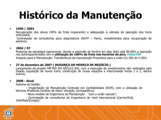 1998 / 2003 Recuperação dos ativos (40% da frota inoperante) e adequação à retirada de operação dos trens articulados. Contratação de consultorias para diagnósticos (RATP – Paris), investimentos para recuperação de passivos. 2004 / 07 Mudança da estratégia operacional, devido a extensão de horário em dias úteis (até 00:00h) e operação nos domingos/feriados com a  utilização de 100% da frota nos horários de pico.  Fotos CM Impacto para a Manutenção: Transferência da manutenção Preventiva para a noite (21:30h às 4:30h) 27 de dezembro de 2007 ( MUDANÇA DO MODELO DE NEGÓCIO ) Lançamento do projeto METRÔ DO SÉCULO XXI, com a execução de investimentos não realizados pelo Estado (aquisição de novos trens, construção de novas estações e interconexão linhas 1 e 2, dentre outros). 2008 - Atual Sistema de Gestão: - Implantação da Manutenção Centrada em Confiabilidade (RCM), com a utilização de    técnicas Preditivas (análise de óleos, vibração, termográfica); - Novo modelo de Engenharia de Manutenção -  “com o avião voando”; -  Contratação de consultorias de Engenharia de nível internacional (Carrier/EUA,    Interfleet/Europa); Histórico da Manutenção 